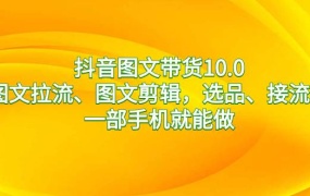 抖音图文带货10.0,图文拉流、图文剪辑,选品、接流等,一部手机就能做